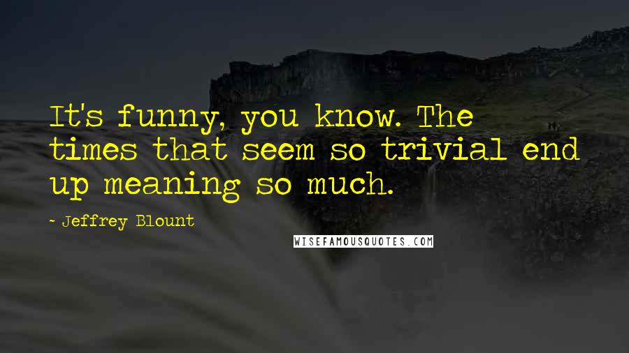 Jeffrey Blount Quotes: It's funny, you know. The times that seem so trivial end up meaning so much.