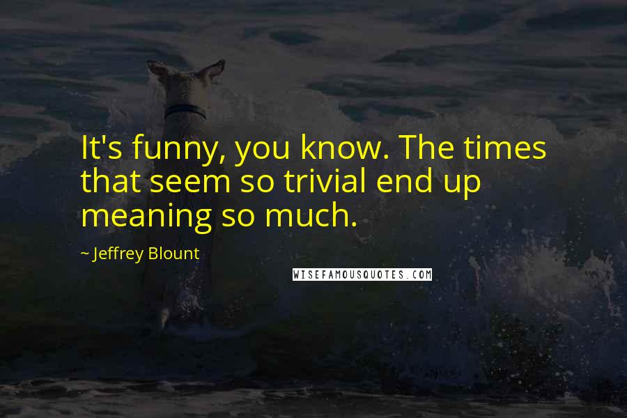 Jeffrey Blount Quotes: It's funny, you know. The times that seem so trivial end up meaning so much.