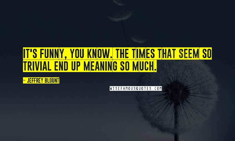 Jeffrey Blount Quotes: It's funny, you know. The times that seem so trivial end up meaning so much.