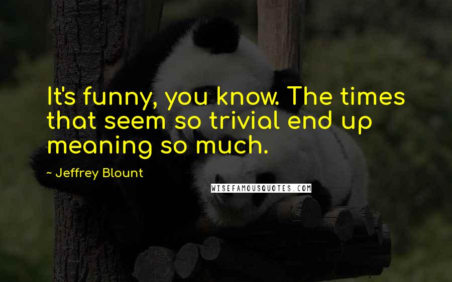 Jeffrey Blount Quotes: It's funny, you know. The times that seem so trivial end up meaning so much.