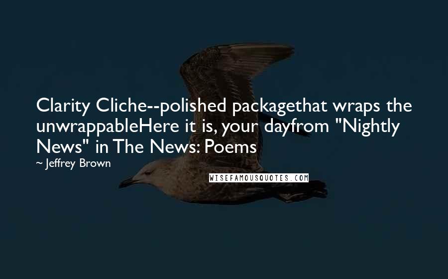 Jeffrey Brown Quotes: Clarity Cliche--polished packagethat wraps the unwrappableHere it is, your dayfrom "Nightly News" in The News: Poems