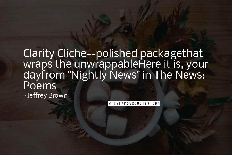 Jeffrey Brown Quotes: Clarity Cliche--polished packagethat wraps the unwrappableHere it is, your dayfrom "Nightly News" in The News: Poems