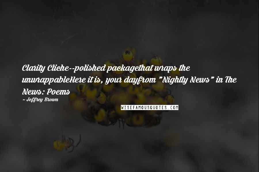 Jeffrey Brown Quotes: Clarity Cliche--polished packagethat wraps the unwrappableHere it is, your dayfrom "Nightly News" in The News: Poems