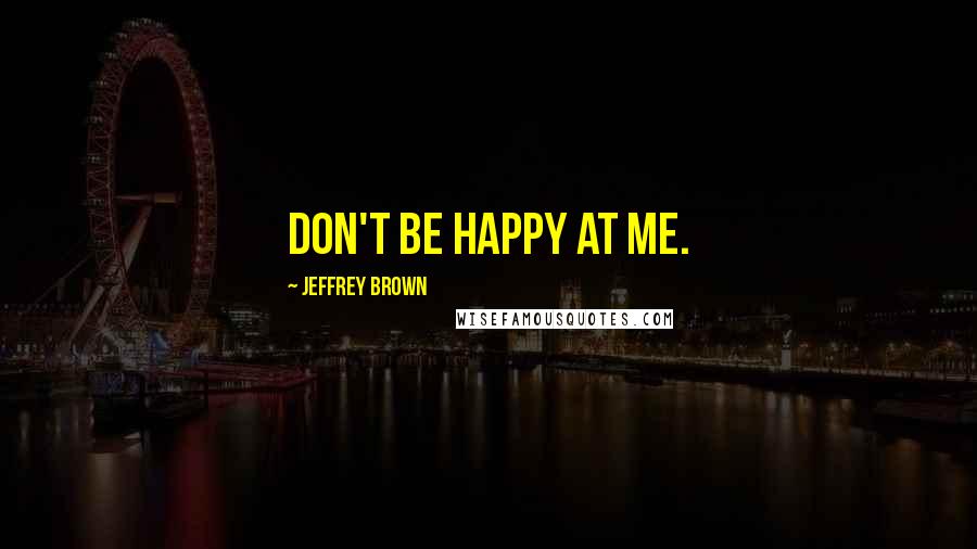 Jeffrey Brown Quotes: Don't be happy at me.