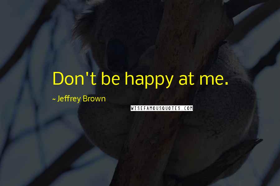 Jeffrey Brown Quotes: Don't be happy at me.