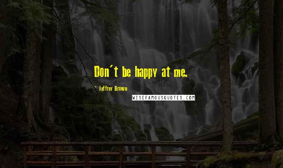 Jeffrey Brown Quotes: Don't be happy at me.