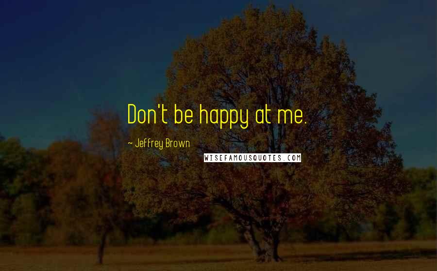 Jeffrey Brown Quotes: Don't be happy at me.