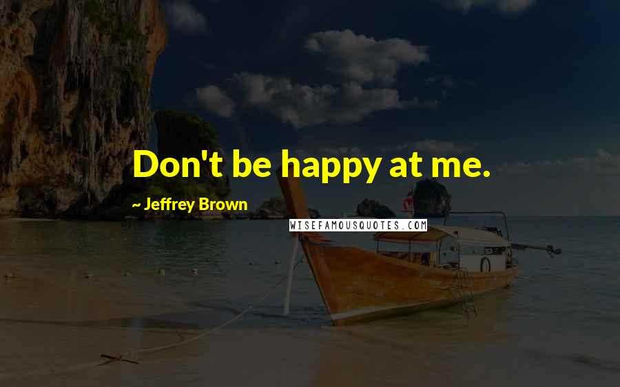 Jeffrey Brown Quotes: Don't be happy at me.