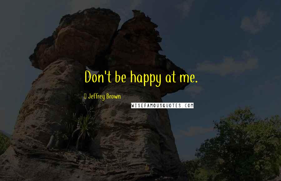 Jeffrey Brown Quotes: Don't be happy at me.