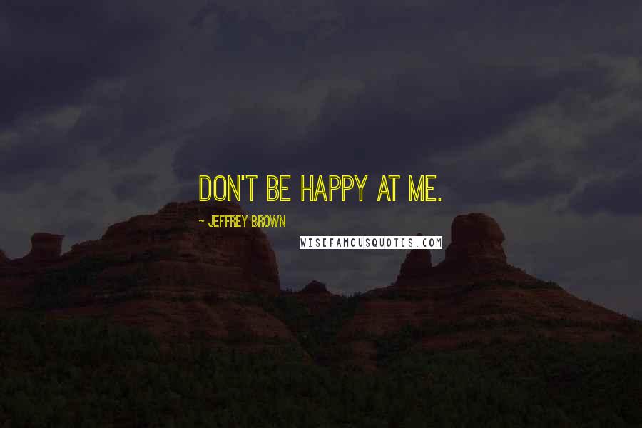 Jeffrey Brown Quotes: Don't be happy at me.