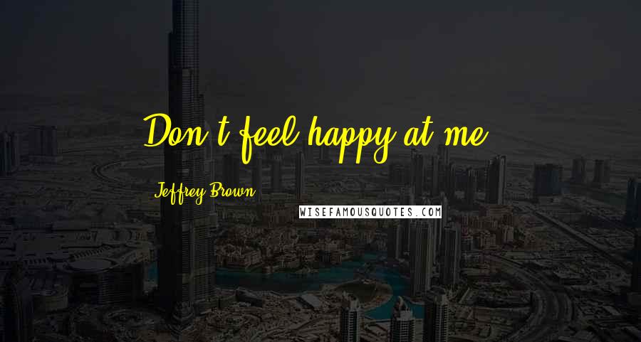 Jeffrey Brown Quotes: Don't feel happy at me.