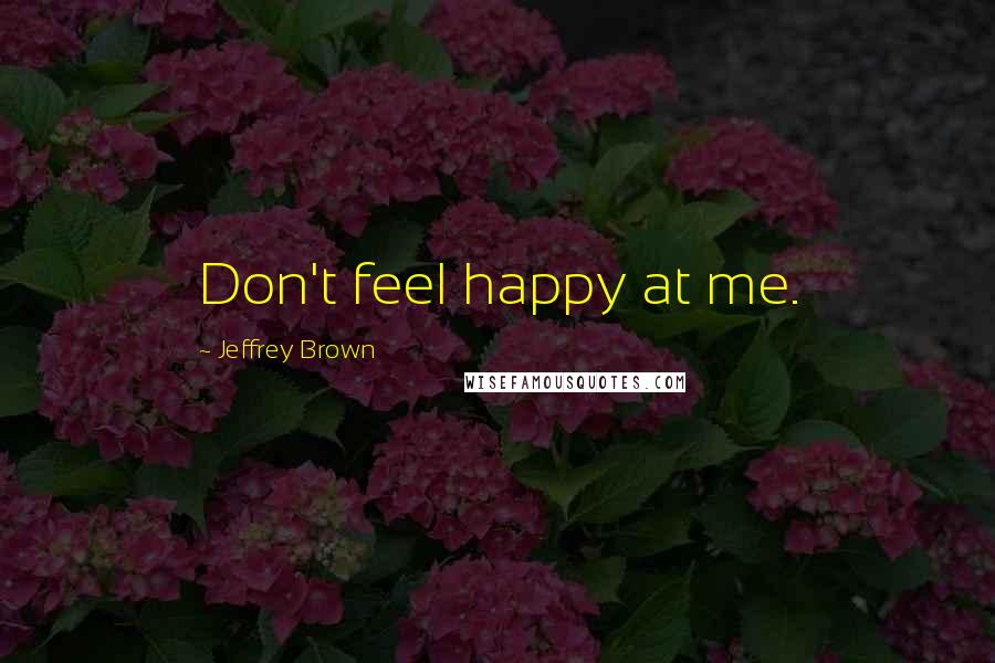 Jeffrey Brown Quotes: Don't feel happy at me.