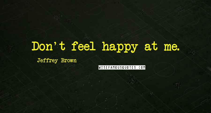 Jeffrey Brown Quotes: Don't feel happy at me.