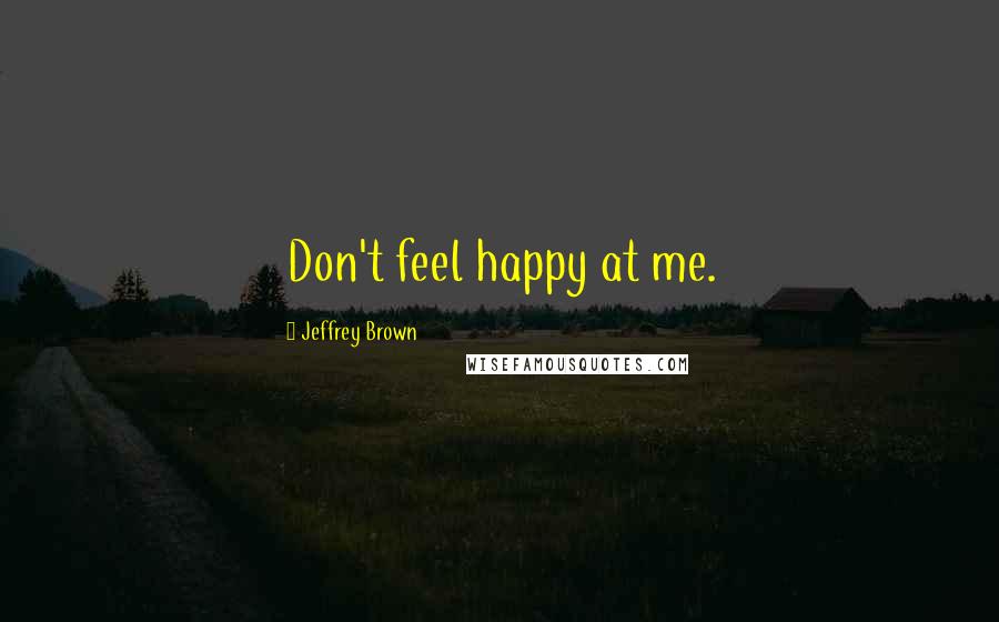 Jeffrey Brown Quotes: Don't feel happy at me.