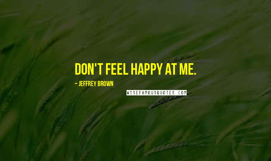 Jeffrey Brown Quotes: Don't feel happy at me.