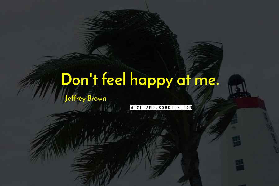 Jeffrey Brown Quotes: Don't feel happy at me.