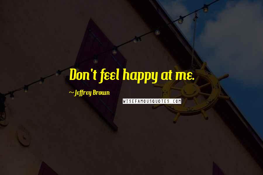 Jeffrey Brown Quotes: Don't feel happy at me.