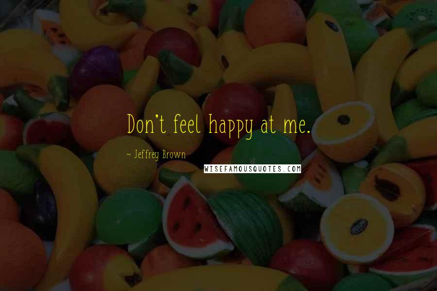 Jeffrey Brown Quotes: Don't feel happy at me.