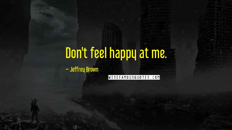 Jeffrey Brown Quotes: Don't feel happy at me.