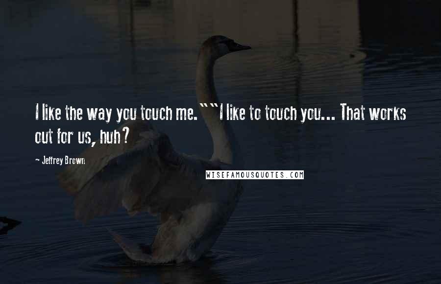 Jeffrey Brown Quotes: I like the way you touch me.""I like to touch you... That works out for us, huh?