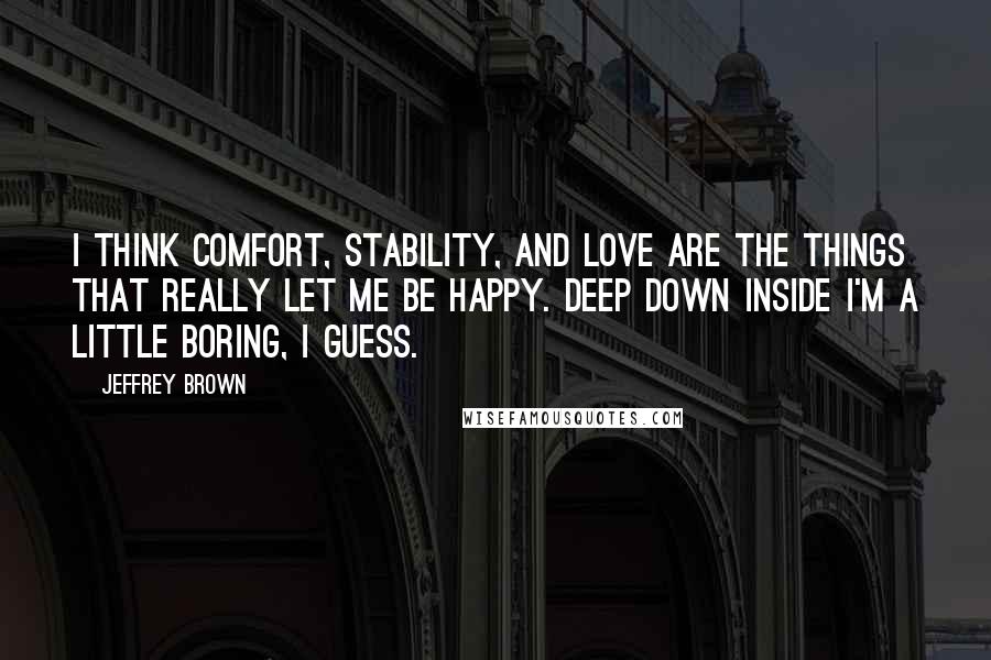 Jeffrey Brown Quotes: I think comfort, stability, and love are the things that really let me be happy. Deep down inside I'm a little boring, I guess.