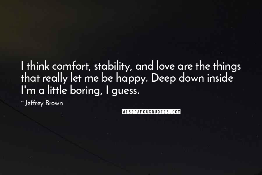 Jeffrey Brown Quotes: I think comfort, stability, and love are the things that really let me be happy. Deep down inside I'm a little boring, I guess.