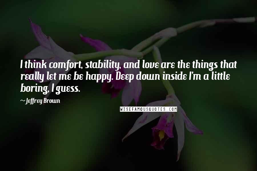 Jeffrey Brown Quotes: I think comfort, stability, and love are the things that really let me be happy. Deep down inside I'm a little boring, I guess.