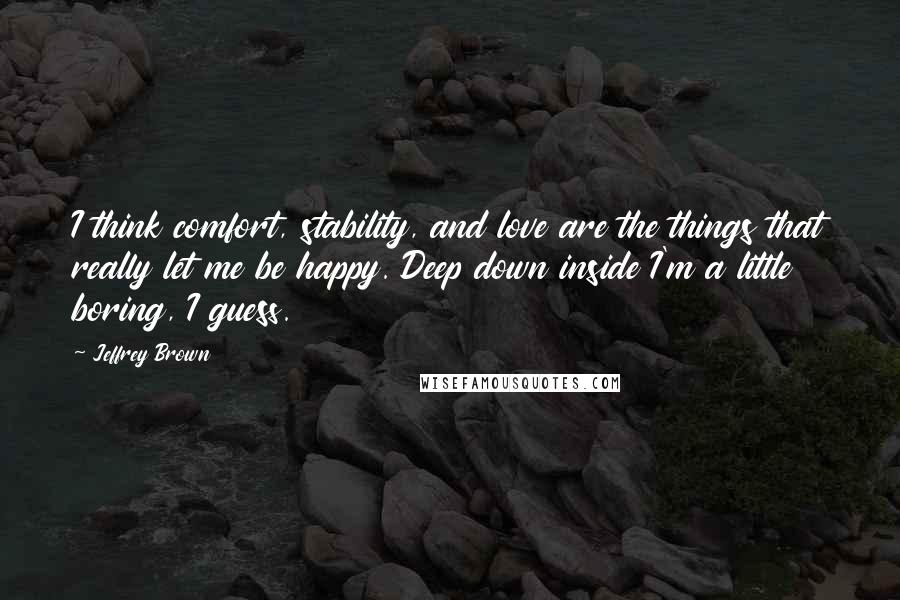 Jeffrey Brown Quotes: I think comfort, stability, and love are the things that really let me be happy. Deep down inside I'm a little boring, I guess.