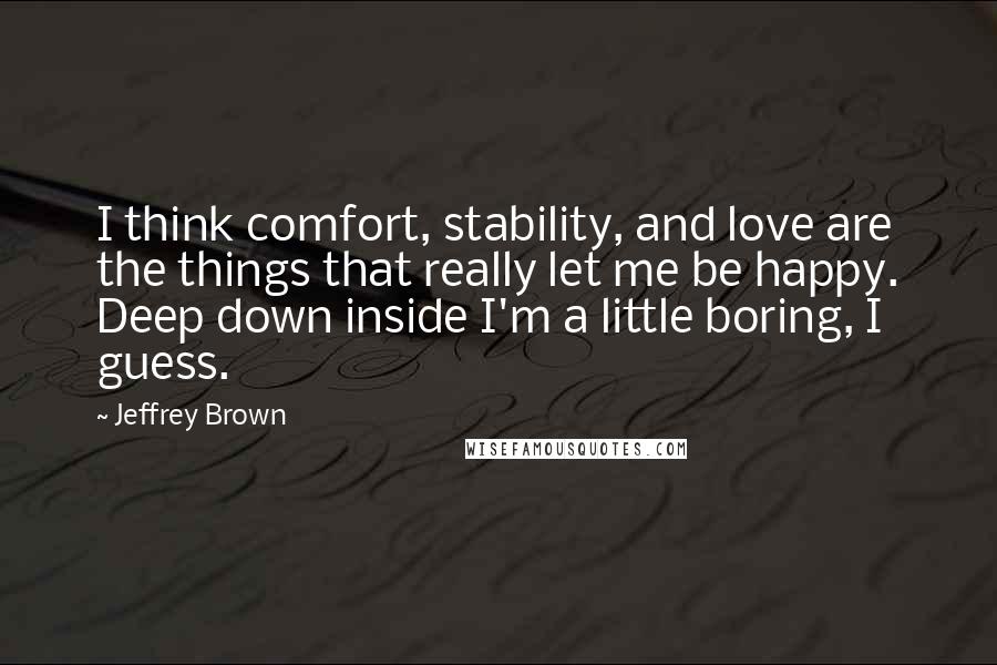 Jeffrey Brown Quotes: I think comfort, stability, and love are the things that really let me be happy. Deep down inside I'm a little boring, I guess.