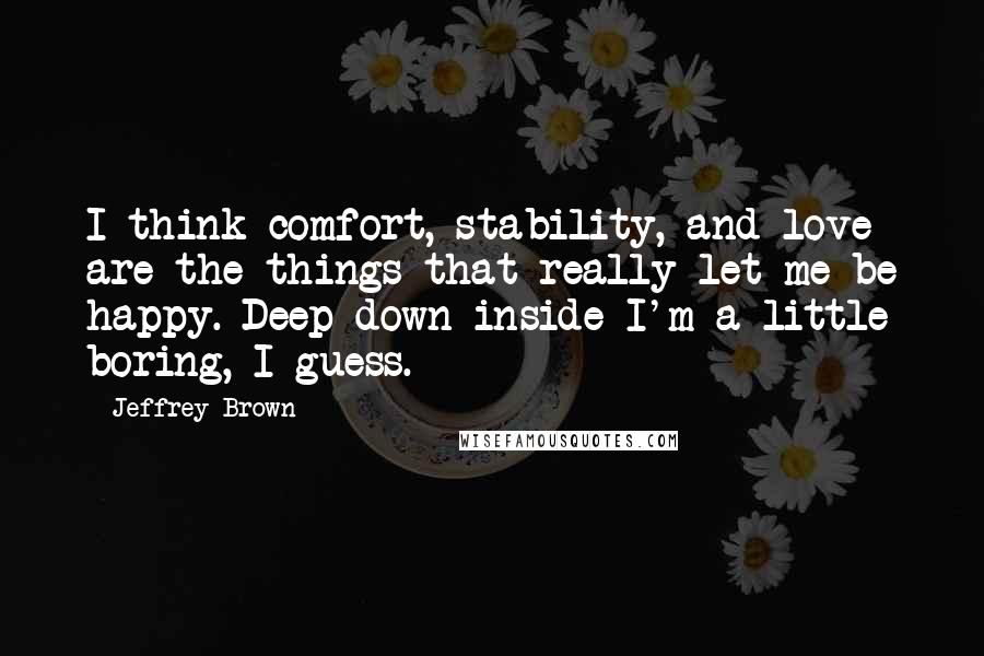Jeffrey Brown Quotes: I think comfort, stability, and love are the things that really let me be happy. Deep down inside I'm a little boring, I guess.