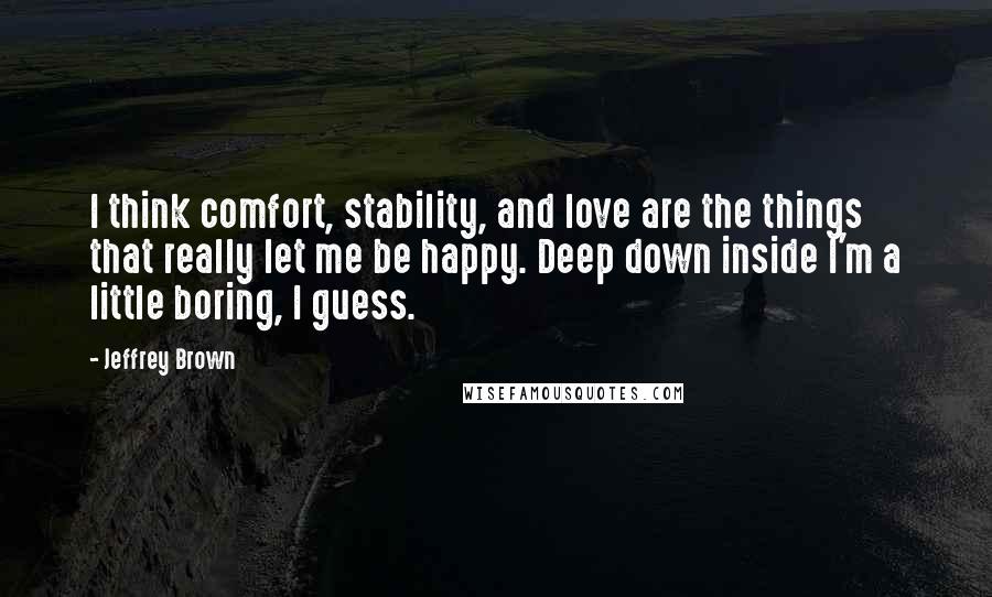 Jeffrey Brown Quotes: I think comfort, stability, and love are the things that really let me be happy. Deep down inside I'm a little boring, I guess.