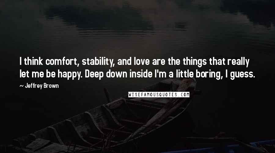 Jeffrey Brown Quotes: I think comfort, stability, and love are the things that really let me be happy. Deep down inside I'm a little boring, I guess.