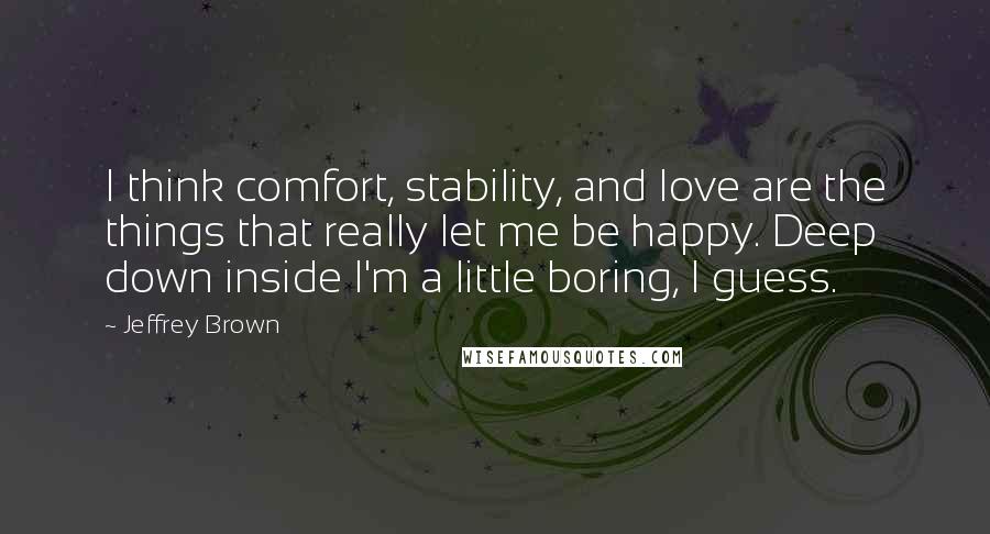 Jeffrey Brown Quotes: I think comfort, stability, and love are the things that really let me be happy. Deep down inside I'm a little boring, I guess.