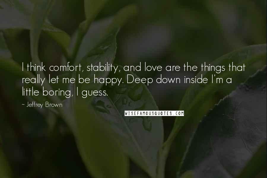 Jeffrey Brown Quotes: I think comfort, stability, and love are the things that really let me be happy. Deep down inside I'm a little boring, I guess.