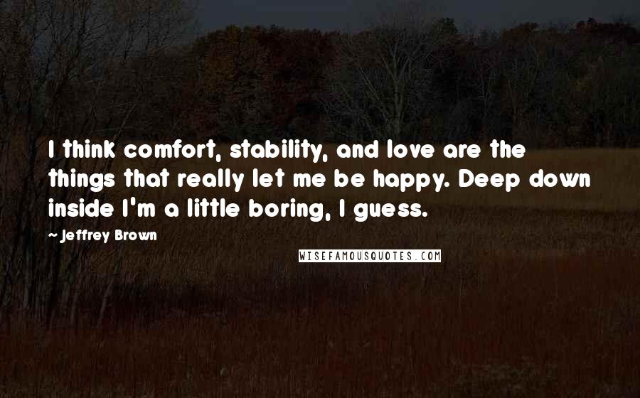 Jeffrey Brown Quotes: I think comfort, stability, and love are the things that really let me be happy. Deep down inside I'm a little boring, I guess.