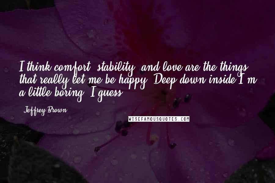 Jeffrey Brown Quotes: I think comfort, stability, and love are the things that really let me be happy. Deep down inside I'm a little boring, I guess.