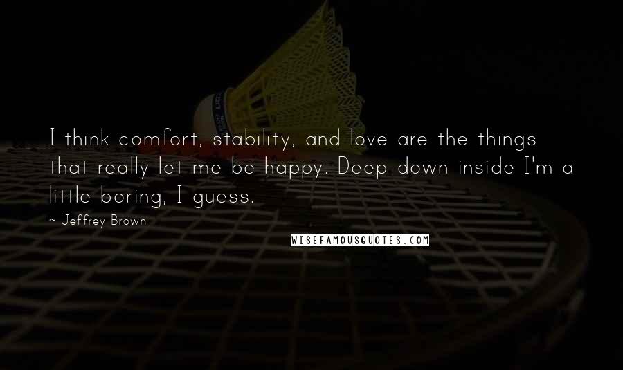 Jeffrey Brown Quotes: I think comfort, stability, and love are the things that really let me be happy. Deep down inside I'm a little boring, I guess.