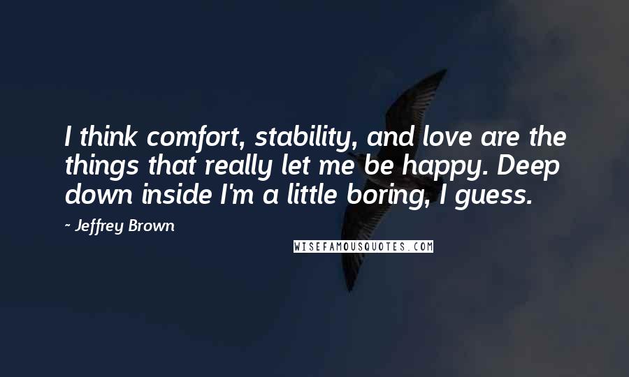 Jeffrey Brown Quotes: I think comfort, stability, and love are the things that really let me be happy. Deep down inside I'm a little boring, I guess.