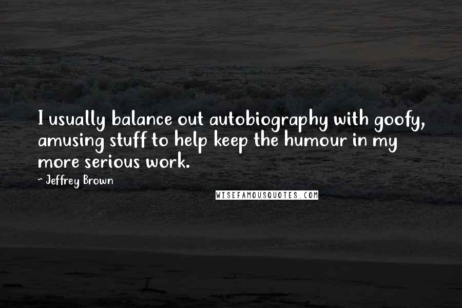 Jeffrey Brown Quotes: I usually balance out autobiography with goofy, amusing stuff to help keep the humour in my more serious work.