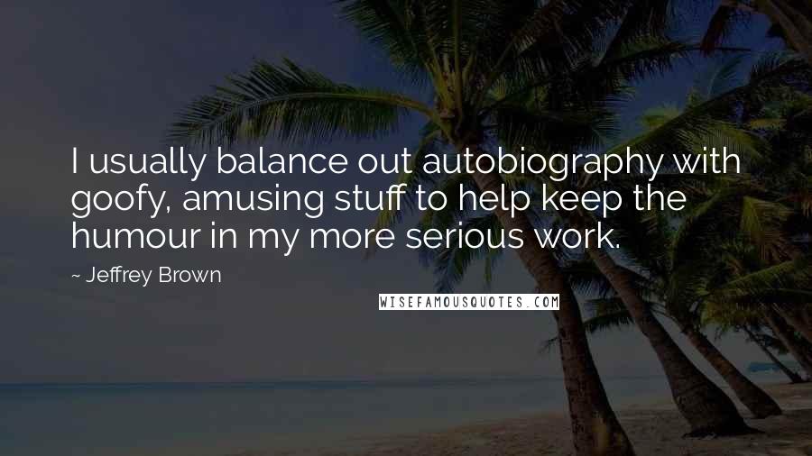 Jeffrey Brown Quotes: I usually balance out autobiography with goofy, amusing stuff to help keep the humour in my more serious work.