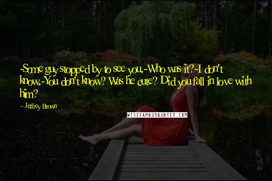 Jeffrey Brown Quotes: -Some guy stopped by to see you.-Who was it?-I don't know.-You don't know? Was he cute? Did you fall in love with him?