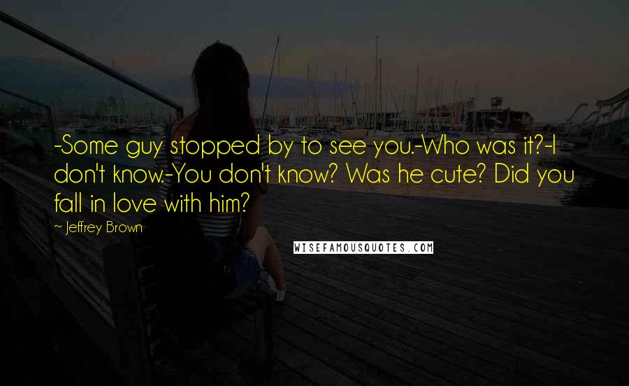 Jeffrey Brown Quotes: -Some guy stopped by to see you.-Who was it?-I don't know.-You don't know? Was he cute? Did you fall in love with him?