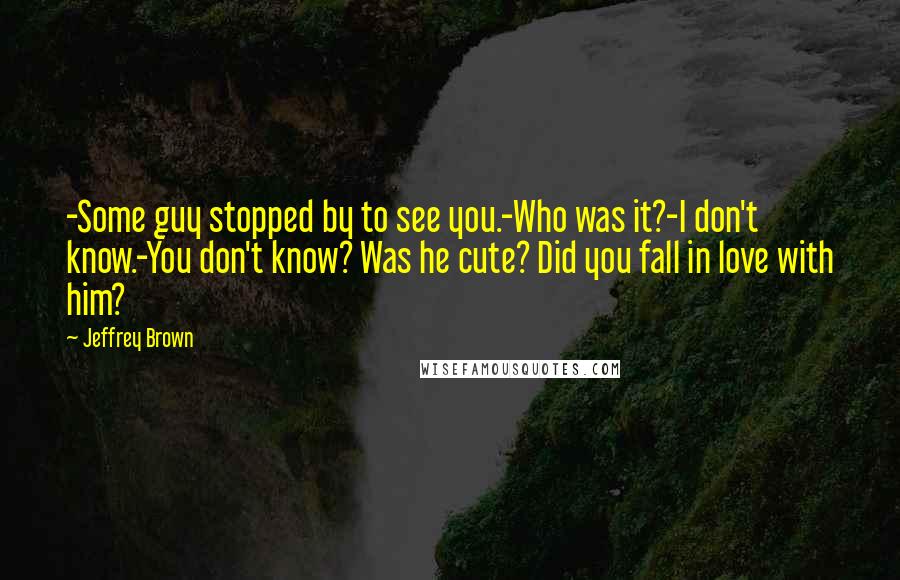 Jeffrey Brown Quotes: -Some guy stopped by to see you.-Who was it?-I don't know.-You don't know? Was he cute? Did you fall in love with him?