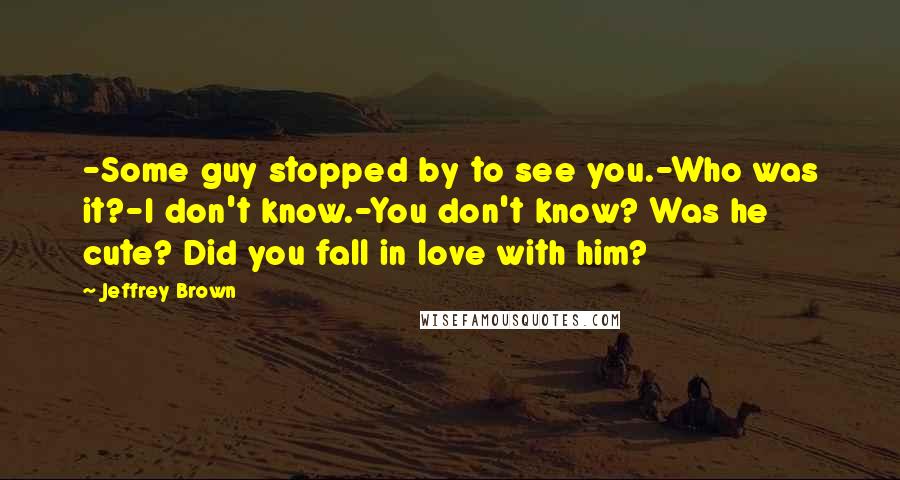 Jeffrey Brown Quotes: -Some guy stopped by to see you.-Who was it?-I don't know.-You don't know? Was he cute? Did you fall in love with him?