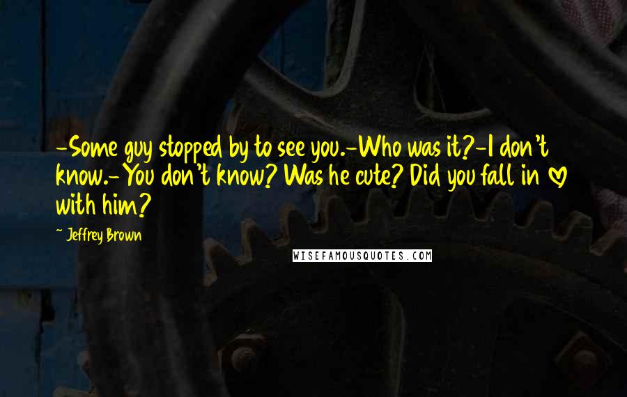 Jeffrey Brown Quotes: -Some guy stopped by to see you.-Who was it?-I don't know.-You don't know? Was he cute? Did you fall in love with him?