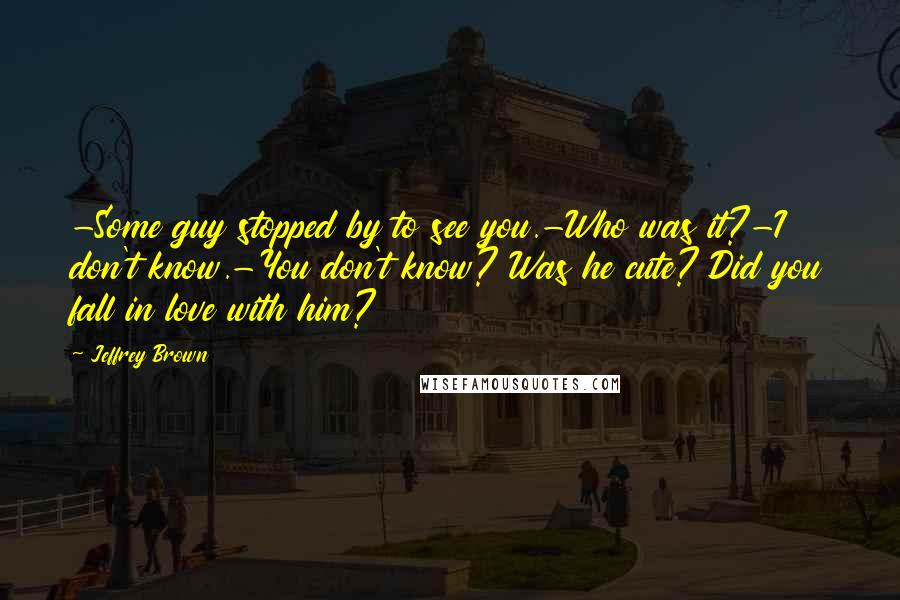 Jeffrey Brown Quotes: -Some guy stopped by to see you.-Who was it?-I don't know.-You don't know? Was he cute? Did you fall in love with him?