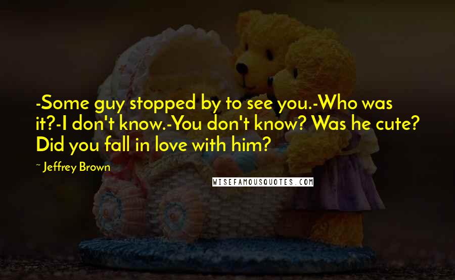 Jeffrey Brown Quotes: -Some guy stopped by to see you.-Who was it?-I don't know.-You don't know? Was he cute? Did you fall in love with him?