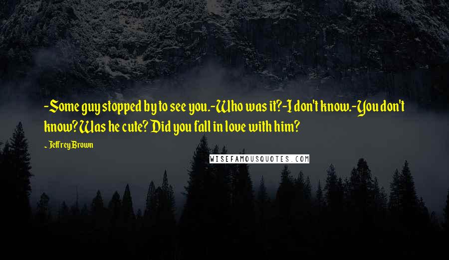 Jeffrey Brown Quotes: -Some guy stopped by to see you.-Who was it?-I don't know.-You don't know? Was he cute? Did you fall in love with him?