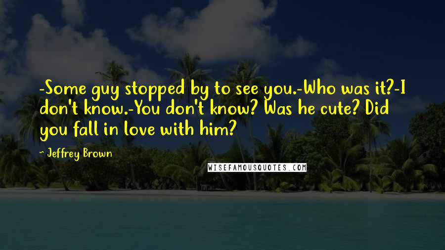 Jeffrey Brown Quotes: -Some guy stopped by to see you.-Who was it?-I don't know.-You don't know? Was he cute? Did you fall in love with him?