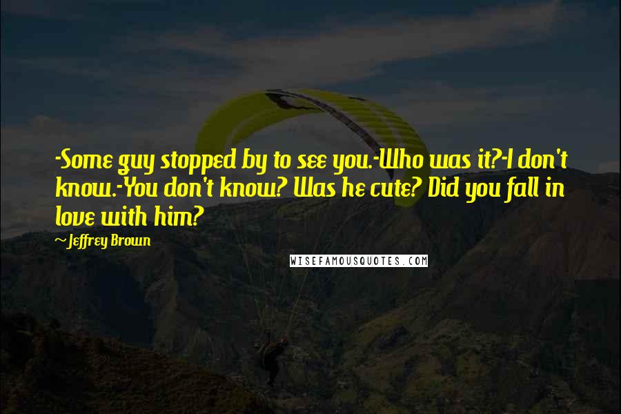 Jeffrey Brown Quotes: -Some guy stopped by to see you.-Who was it?-I don't know.-You don't know? Was he cute? Did you fall in love with him?